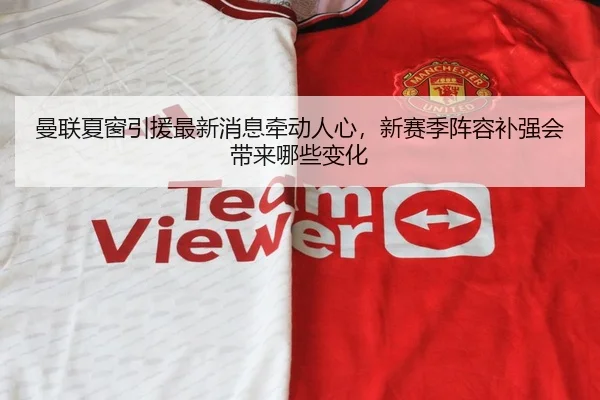 曼联夏窗引援最新消息牵动人心，新赛季阵容补强会带来哪些变化