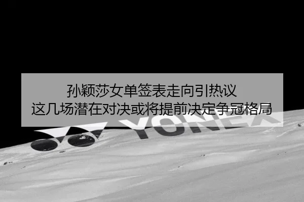 孙颖莎女单签表走向引热议 这几场潜在对决或将提前决定争冠格局